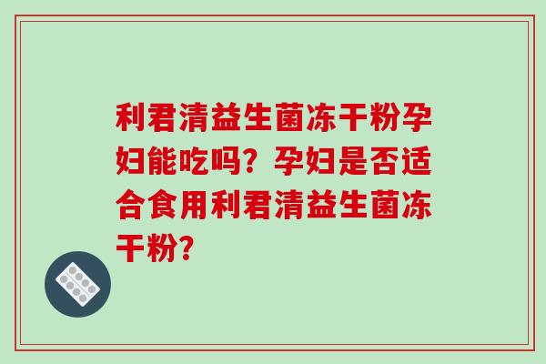 利君清益生菌冻干粉孕妇能吃吗？孕妇是否适合食用利君清益生菌冻干粉？