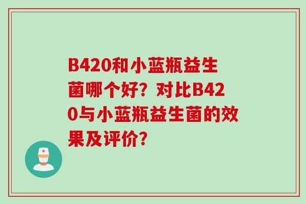 B420和小蓝瓶益生菌哪个好?对比B420与小蓝瓶益生菌的效果及评价? B420和小蓝瓶益生菌哪个好?对比B420与小蓝瓶益生菌的效果及评价?