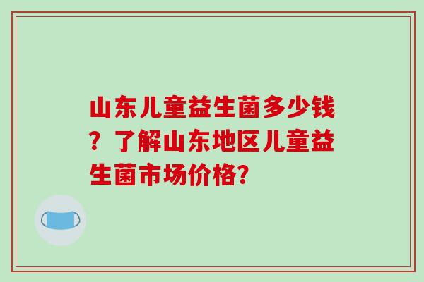 山东儿童益生菌多少钱？了解山东地区儿童益生菌市场价格？