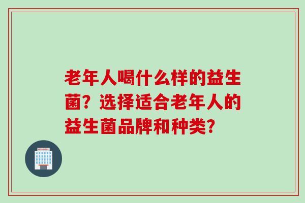 老年人喝什么样的益生菌？选择适合老年人的益生菌品牌和种类？