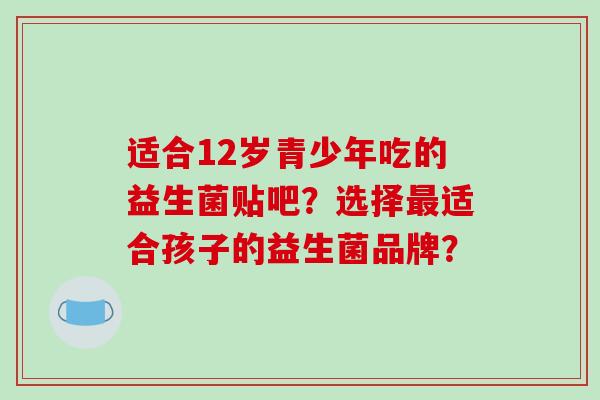 适合12岁青少年吃的益生菌贴吧？选择最适合孩子的益生菌品牌？
