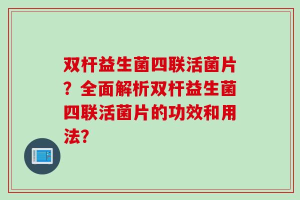 双杆益生菌四联活菌片？全面解析双杆益生菌四联活菌片的功效和用法？