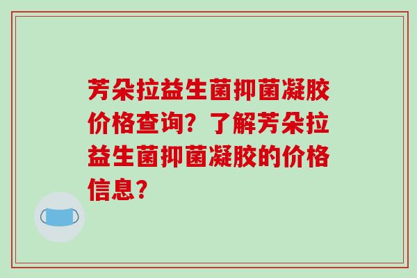 芳朵拉益生菌抑菌凝胶价格查询？了解芳朵拉益生菌抑菌凝胶的价格信息？