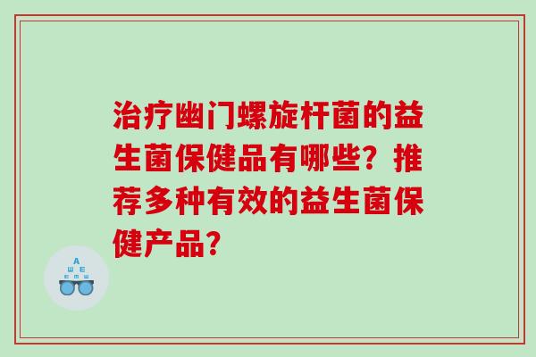 治疗幽门螺旋杆菌的益生菌保健品有哪些？推荐多种有效的益生菌保健产品？