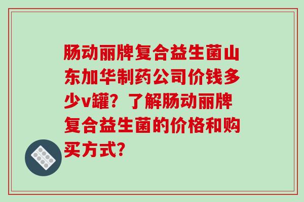 肠动丽牌复合益生菌山东加华制药公司价钱多少v罐？了解肠动丽牌复合益生菌的价格和购买方式？