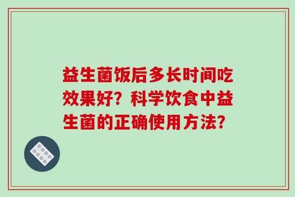 益生菌饭后多长时间吃效果好?科学饮食中益生菌的正确使用方法? 益生菌饭后多长时间吃效果好?科学饮食中益生菌的正确使用方法?