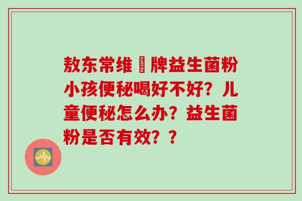 敖东常维効牌益生菌粉小孩便秘喝好不好？儿童便秘怎么办？益生菌粉是否有效？？