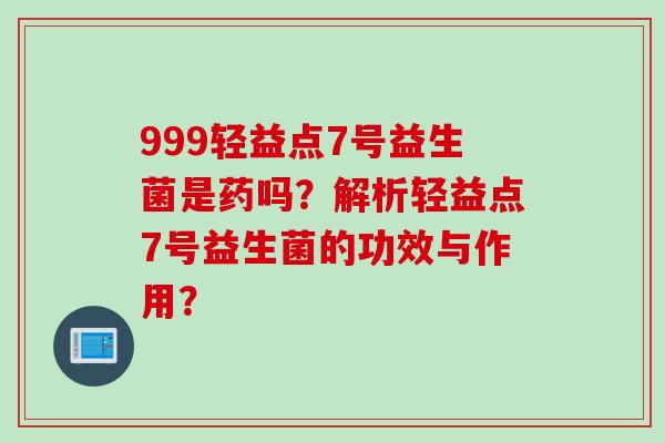 999轻益点7号益生菌是药吗？解析轻益点7号益生菌的功效与作用？