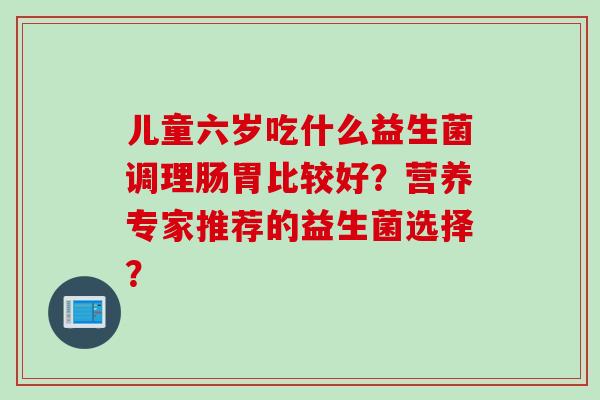 儿童六岁吃什么益生菌调理肠胃比较好？营养专家推荐的益生菌选择？