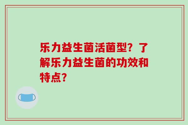 乐力益生菌活菌型？了解乐力益生菌的功效和特点？
