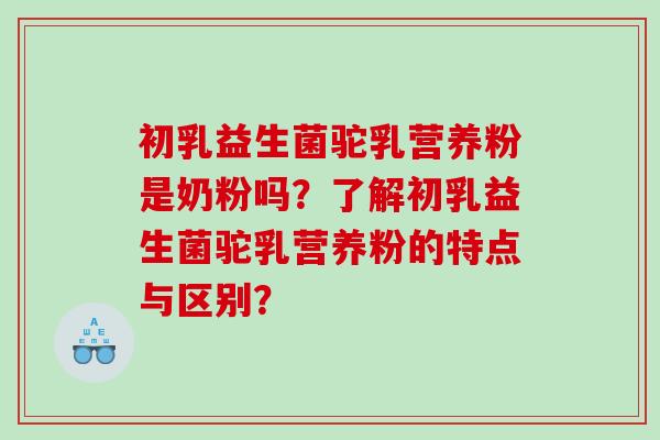 初乳益生菌驼乳营养粉是奶粉吗？了解初乳益生菌驼乳营养粉的特点与区别？