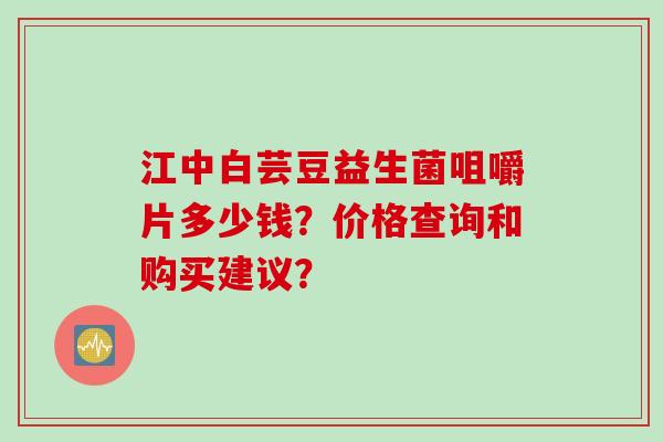 江中白芸豆益生菌咀嚼片多少钱？价格查询和购买建议？