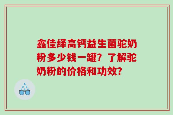 鑫佳绎高钙益生菌驼奶粉多少钱一罐？了解驼奶粉的价格和功效？
