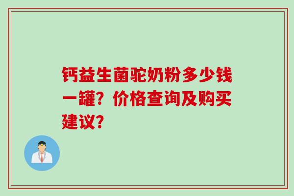钙益生菌驼奶粉多少钱一罐？价格查询及购买建议？
