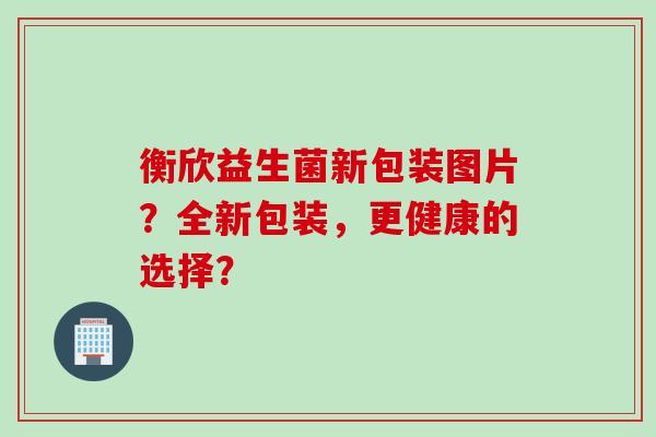 衡欣益生菌新包装图片？全新包装，更健康的选择？