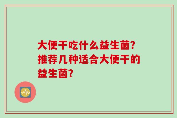 大便干吃什么益生菌？推荐几种适合大便干的益生菌？