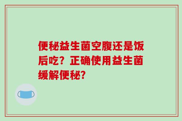 便秘益生菌空腹还是饭后吃？正确使用益生菌缓解便秘？