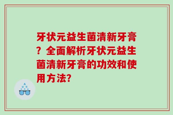 牙状元益生菌清新牙膏？全面解析牙状元益生菌清新牙膏的功效和使用方法？