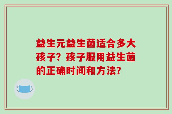 益生元益生菌适合多大孩子？孩子服用益生菌的正确时间和方法？