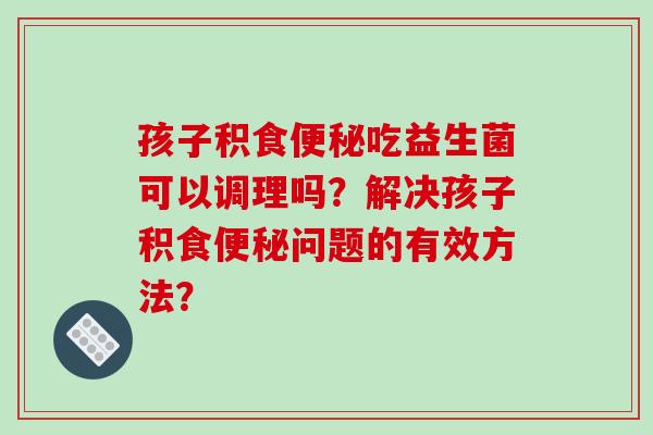 孩子积食便秘吃益生菌可以调理吗？解决孩子积食便秘问题的有效方法？