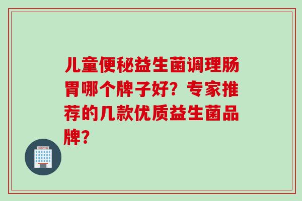 儿童便秘益生菌调理肠胃哪个牌子好？专家推荐的几款优质益生菌品牌？