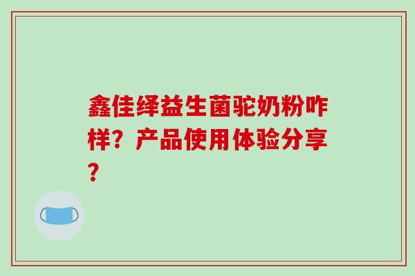 鑫佳绎益生菌驼奶粉咋样？产品使用体验分享？