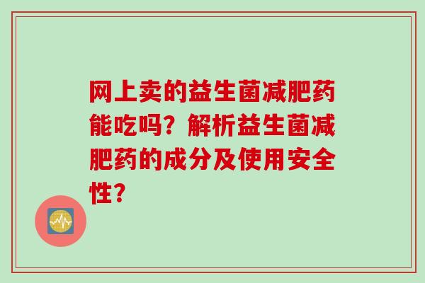 网上卖的益生菌药能吃吗？解析益生菌药的成分及使用安全性？