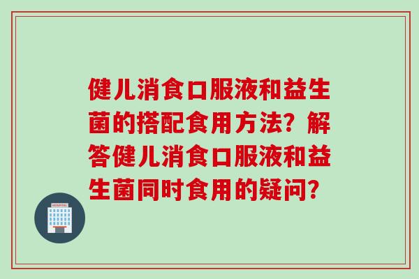 健儿消食口服液和益生菌的搭配食用方法？解答健儿消食口服液和益生菌同时食用的疑问？