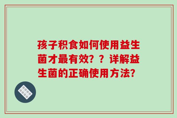 孩子积食如何使用益生菌才最有效？？详解益生菌的正确使用方法？
