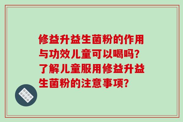 修益升益生菌粉的作用与功效儿童可以喝吗？了解儿童服用修益升益生菌粉的注意事项？