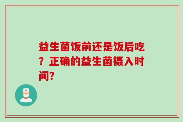 益生菌饭前还是饭后吃?正确的益生菌摄入时间? 益生菌饭前还是饭后吃?正确的益生菌摄入时间?