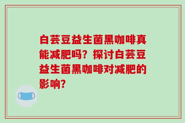 白芸豆益生菌黑咖啡真能吗?探讨白芸豆益生菌黑咖啡对的影响? 白芸豆益生菌黑咖啡真能吗?探讨白芸豆益生菌黑咖啡对的影响?