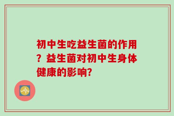 初中生吃益生菌的作用?益生菌对初中生身体健康的影响? 初中生吃益生菌的作用?益生菌对初中生身体健康的影响?