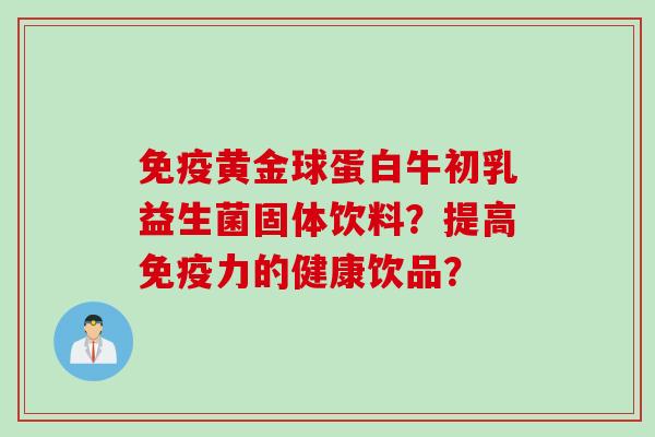 黄金球蛋白牛初乳益生菌固体饮料?提高力的健康饮品? 黄金球蛋白牛初乳益生菌固体饮料?提高力的健康饮品?