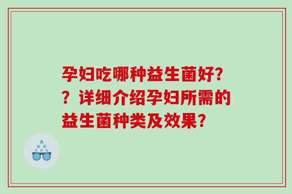 孕妇吃哪种益生菌好??详细介绍孕妇所需的益生菌种类及效果? 孕妇吃哪种益生菌好??详细介绍孕妇所需的益生菌种类及效果?