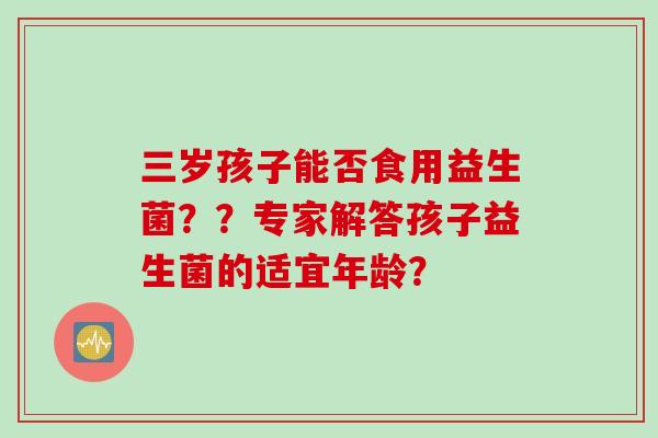 三岁孩子能否食用益生菌？？专家解答孩子益生菌的适宜年龄？