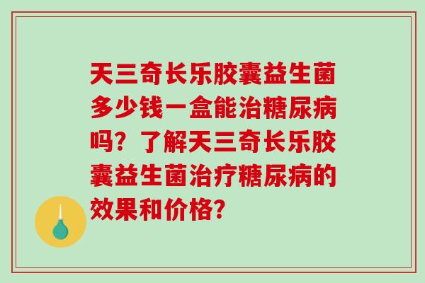 天三奇长乐胶囊益生菌多少钱一盒能吗？了解天三奇长乐胶囊益生菌的效果和价格？