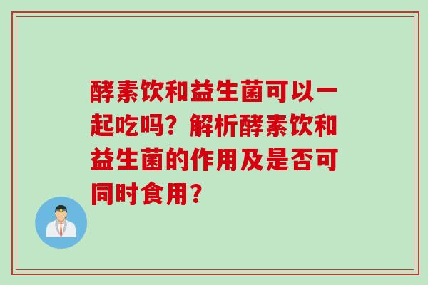 酵素饮和益生菌可以一起吃吗？解析酵素饮和益生菌的作用及是否可同时食用？