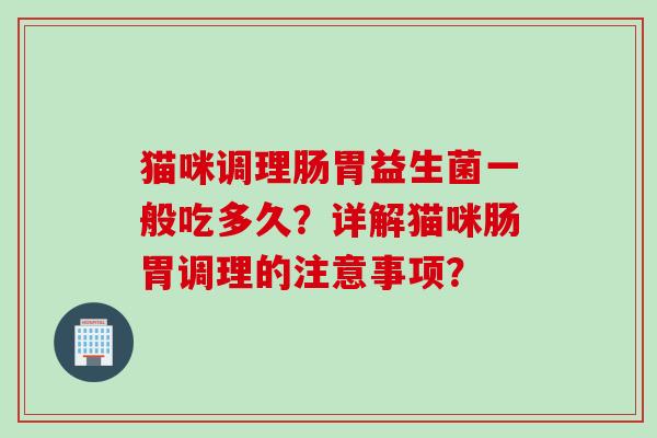 猫咪调理肠胃益生菌一般吃多久？详解猫咪肠胃调理的注意事项？