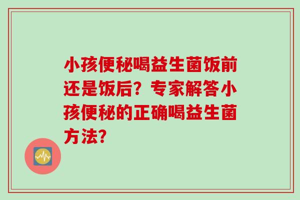 小孩便秘喝益生菌饭前还是饭后？专家解答小孩便秘的正确喝益生菌方法？