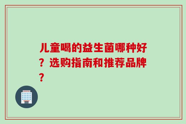 儿童喝的益生菌哪种好？选购指南和推荐品牌？