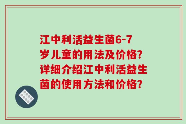 江中利活益生菌6-7岁儿童的用法及价格？详细介绍江中利活益生菌的使用方法和价格？