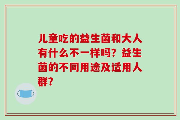 儿童吃的益生菌和大人有什么不一样吗？益生菌的不同用途及适用人群？