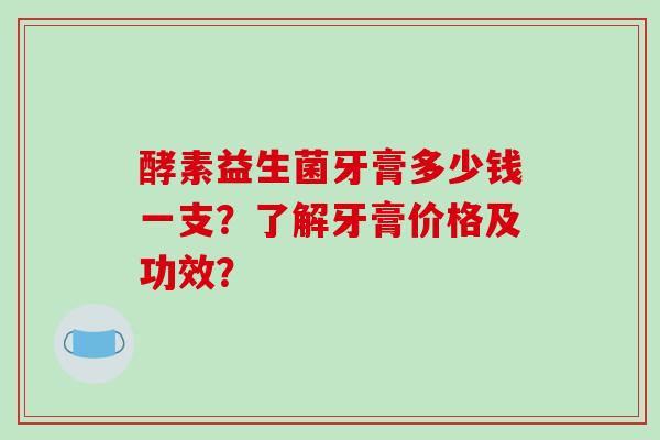 酵素益生菌牙膏多少钱一支?了解牙膏价格及功效? 酵素益生菌牙膏多少钱一支?了解牙膏价格及功效?