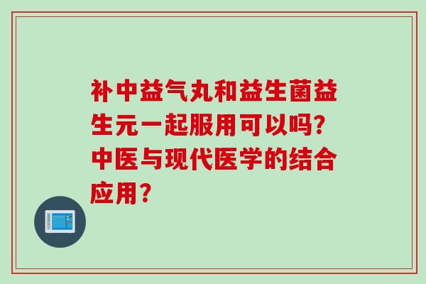 补中益气丸和益生菌益生元一起服用可以吗？中医与现代医学的结合应用？