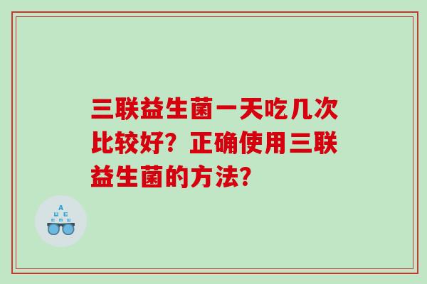 三联益生菌一天吃几次比较好？正确使用三联益生菌的方法？