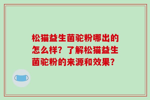 松猫益生菌驼粉哪出的怎么样？了解松猫益生菌驼粉的来源和效果？