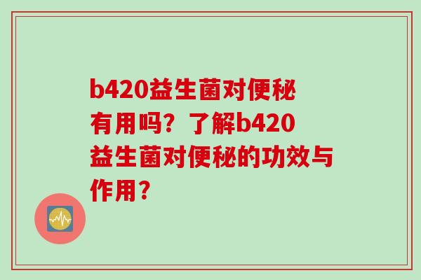 b420益生菌对便秘有用吗？了解b420益生菌对便秘的功效与作用？