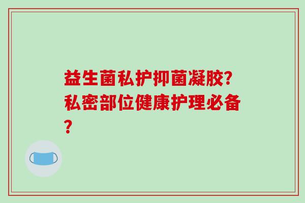 益生菌私护抑菌凝胶？私密部位健康护理必备？