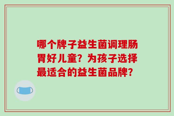 哪个牌子益生菌调理肠胃好儿童？为孩子选择最适合的益生菌品牌？